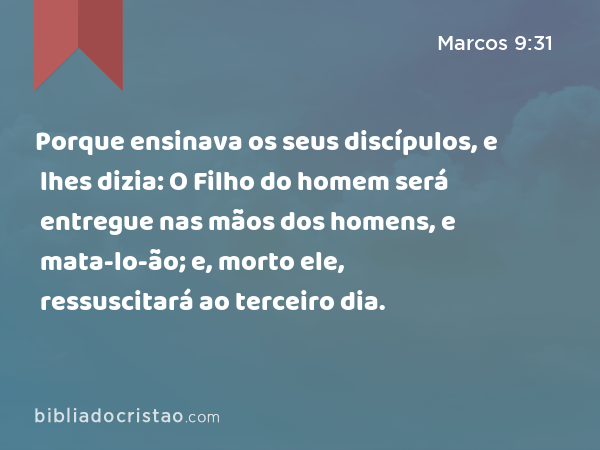 Porque ensinava os seus discípulos, e lhes dizia: O Filho do homem será entregue nas mãos dos homens, e mata-lo-ão; e, morto ele, ressuscitará ao terceiro dia. - Marcos 9:31