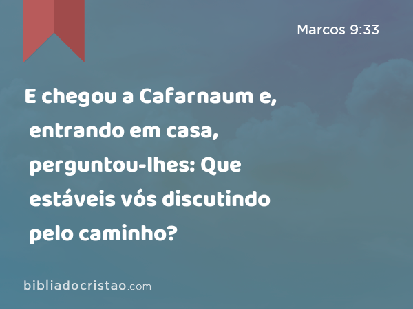 E chegou a Cafarnaum e, entrando em casa, perguntou-lhes: Que estáveis vós discutindo pelo caminho? - Marcos 9:33