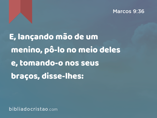 E, lançando mão de um menino, pô-lo no meio deles e, tomando-o nos seus braços, disse-lhes: - Marcos 9:36