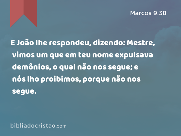 E João lhe respondeu, dizendo: Mestre, vimos um que em teu nome expulsava demônios, o qual não nos segue; e nós lho proibimos, porque não nos segue. - Marcos 9:38