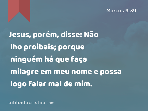 Jesus, porém, disse: Não lho proibais; porque ninguém há que faça milagre em meu nome e possa logo falar mal de mim. - Marcos 9:39