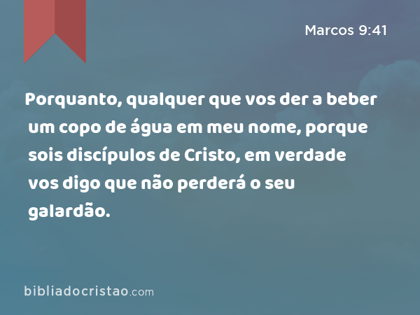 Porquanto, qualquer que vos der a beber um copo de água em meu nome, porque sois discípulos de Cristo, em verdade vos digo que não perderá o seu galardão. - Marcos 9:41