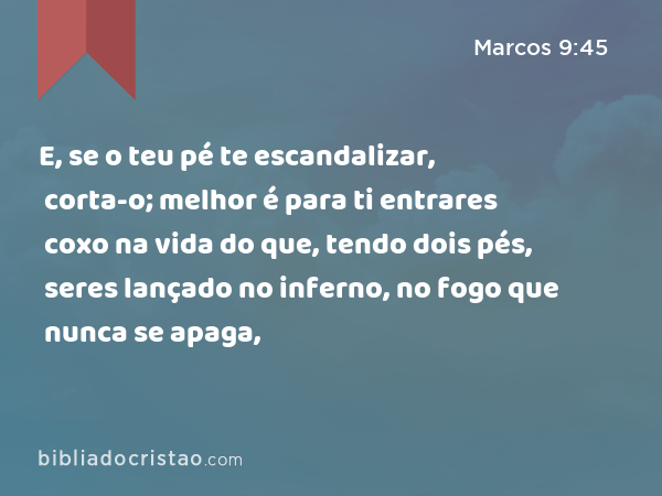 E, se o teu pé te escandalizar, corta-o; melhor é para ti entrares coxo na vida do que, tendo dois pés, seres lançado no inferno, no fogo que nunca se apaga, - Marcos 9:45