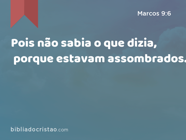 Pois não sabia o que dizia, porque estavam assombrados. - Marcos 9:6