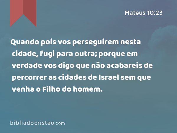 Quando pois vos perseguirem nesta cidade, fugi para outra; porque em verdade vos digo que não acabareis de percorrer as cidades de Israel sem que venha o Filho do homem. - Mateus 10:23