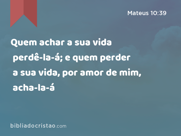 Quem achar a sua vida perdê-la-á; e quem perder a sua vida, por amor de mim, acha-la-á - Mateus 10:39