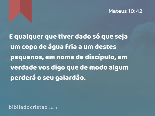 E qualquer que tiver dado só que seja um copo de água fria a um destes pequenos, em nome de discípulo, em verdade vos digo que de modo algum perderá o seu galardão. - Mateus 10:42