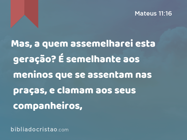 Mas, a quem assemelharei esta geração? É semelhante aos meninos que se assentam nas praças, e clamam aos seus companheiros, - Mateus 11:16