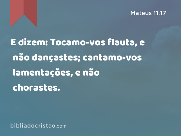 E dizem: Tocamo-vos flauta, e não dançastes; cantamo-vos lamentações, e não chorastes. - Mateus 11:17