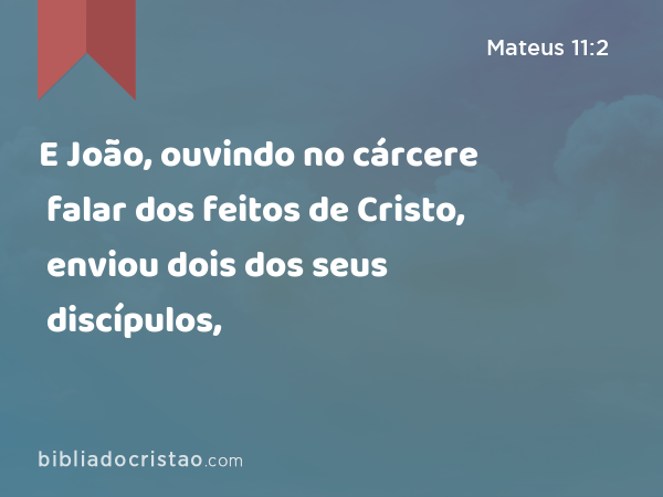 E João, ouvindo no cárcere falar dos feitos de Cristo, enviou dois dos seus discípulos, - Mateus 11:2