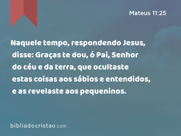 Naquele tempo, respondendo Jesus, disse: Graças te dou, ó Pai, Senhor do céu e da terra, que ocultaste estas coisas aos sábios e entendidos, e as revelaste aos pequeninos. - Mateus 11:25