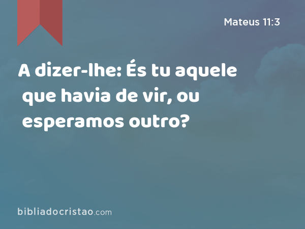 A dizer-lhe: És tu aquele que havia de vir, ou esperamos outro? - Mateus 11:3