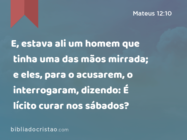 E, estava ali um homem que tinha uma das mãos mirrada; e eles, para o acusarem, o interrogaram, dizendo: É lícito curar nos sábados? - Mateus 12:10