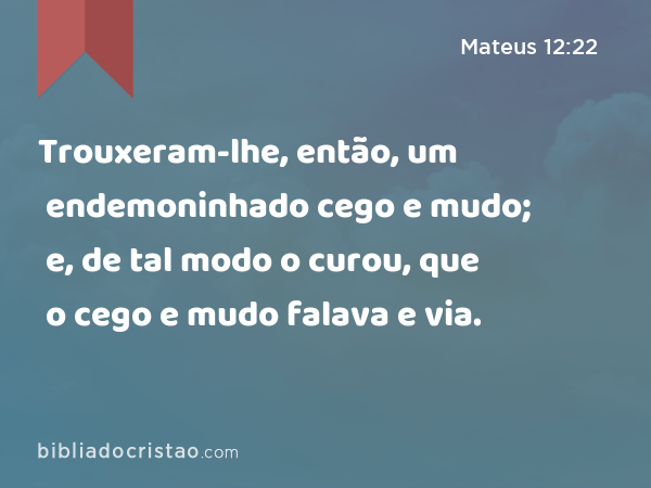 Trouxeram-lhe, então, um endemoninhado cego e mudo; e, de tal modo o curou, que o cego e mudo falava e via. - Mateus 12:22