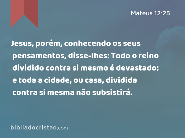 Jesus, porém, conhecendo os seus pensamentos, disse-lhes: Todo o reino dividido contra si mesmo é devastado; e toda a cidade, ou casa, dividida contra si mesma não subsistirá. - Mateus 12:25