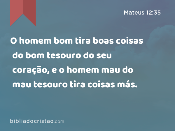 O homem bom tira boas coisas do bom tesouro do seu coração, e o homem mau do mau tesouro tira coisas más. - Mateus 12:35