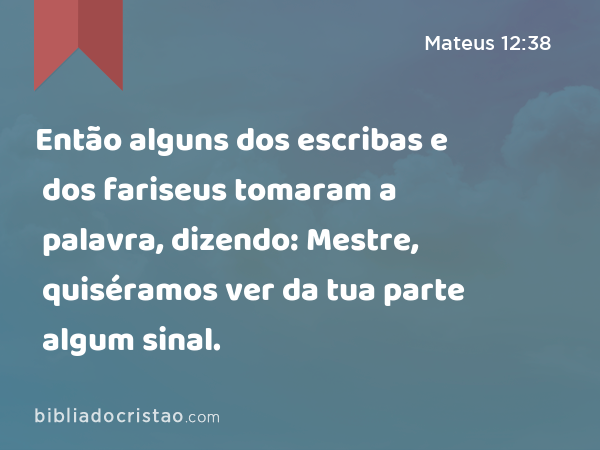 Então alguns dos escribas e dos fariseus tomaram a palavra, dizendo: Mestre, quiséramos ver da tua parte algum sinal. - Mateus 12:38