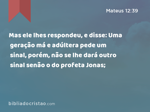 Mas ele lhes respondeu, e disse: Uma geração má e adúltera pede um sinal, porém, não se lhe dará outro sinal senão o do profeta Jonas; - Mateus 12:39