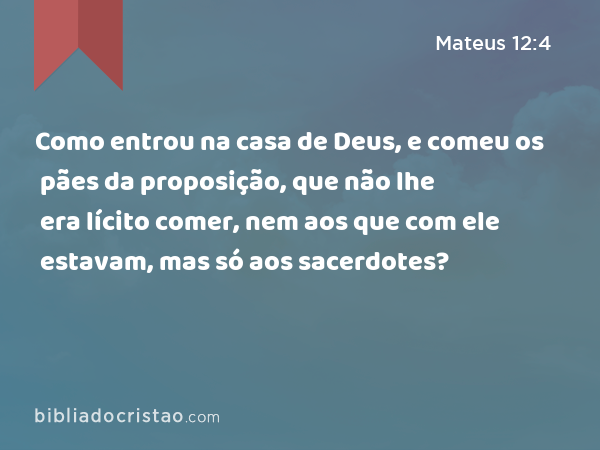 Como entrou na casa de Deus, e comeu os pães da proposição, que não lhe era lícito comer, nem aos que com ele estavam, mas só aos sacerdotes? - Mateus 12:4