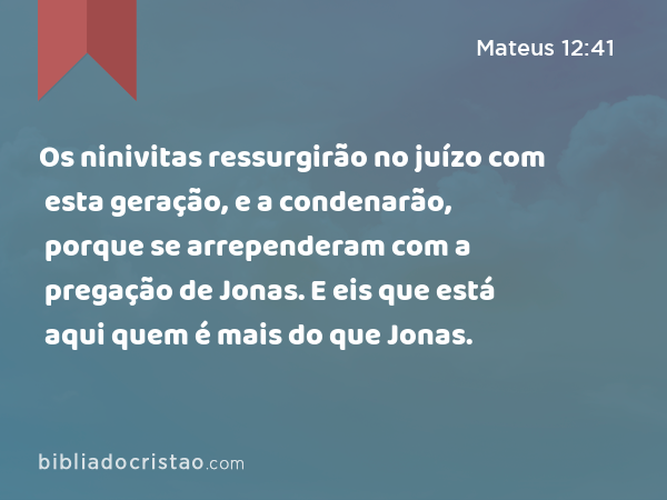 Os ninivitas ressurgirão no juízo com esta geração, e a condenarão, porque se arrependeram com a pregação de Jonas. E eis que está aqui quem é mais do que Jonas. - Mateus 12:41