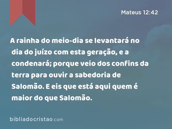 A rainha do meio-dia se levantará no dia do juízo com esta geração, e a condenará; porque veio dos confins da terra para ouvir a sabedoria de Salomão. E eis que está aqui quem é maior do que Salomão. - Mateus 12:42