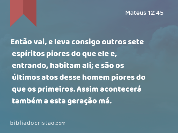 Então vai, e leva consigo outros sete espíritos piores do que ele e, entrando, habitam ali; e são os últimos atos desse homem piores do que os primeiros. Assim acontecerá também a esta geração má. - Mateus 12:45