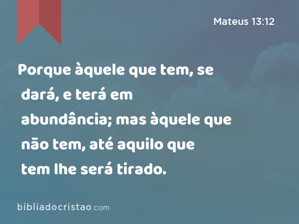 Porque àquele que tem, se dará, e terá em abundância; mas àquele que não tem, até aquilo que tem lhe será tirado. - Mateus 13:12