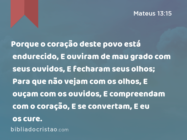 Porque o coração deste povo está endurecido, E ouviram de mau grado com seus ouvidos, E fecharam seus olhos; Para que não vejam com os olhos, E ouçam com os ouvidos, E compreendam com o coração, E se convertam, E eu os cure. - Mateus 13:15