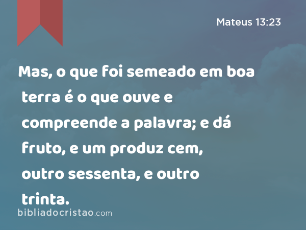 Mas, o que foi semeado em boa terra é o que ouve e compreende a palavra; e dá fruto, e um produz cem, outro sessenta, e outro trinta. - Mateus 13:23