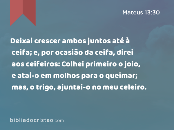 Deixai crescer ambos juntos até à ceifa; e, por ocasião da ceifa, direi aos ceifeiros: Colhei primeiro o joio, e atai-o em molhos para o queimar; mas, o trigo, ajuntai-o no meu celeiro. - Mateus 13:30