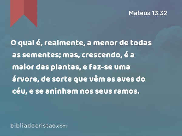 O qual é, realmente, a menor de todas as sementes; mas, crescendo, é a maior das plantas, e faz-se uma árvore, de sorte que vêm as aves do céu, e se aninham nos seus ramos. - Mateus 13:32