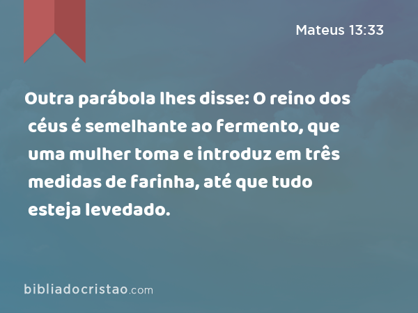 Outra parábola lhes disse: O reino dos céus é semelhante ao fermento, que uma mulher toma e introduz em três medidas de farinha, até que tudo esteja levedado. - Mateus 13:33