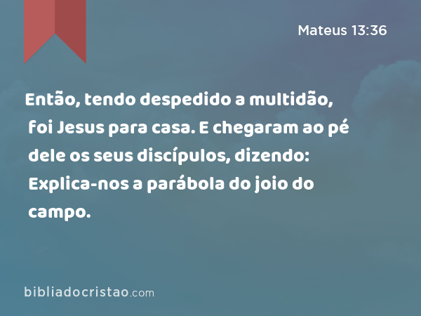 Então, tendo despedido a multidão, foi Jesus para casa. E chegaram ao pé dele os seus discípulos, dizendo: Explica-nos a parábola do joio do campo. - Mateus 13:36