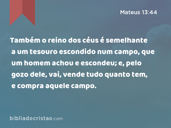 Também o reino dos céus é semelhante a um tesouro escondido num campo, que um homem achou e escondeu; e, pelo gozo dele, vai, vende tudo quanto tem, e compra aquele campo. - Mateus 13:44