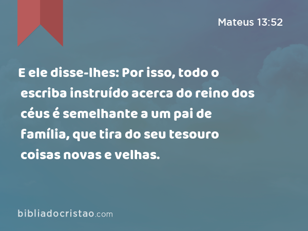 E ele disse-lhes: Por isso, todo o escriba instruído acerca do reino dos céus é semelhante a um pai de família, que tira do seu tesouro coisas novas e velhas. - Mateus 13:52