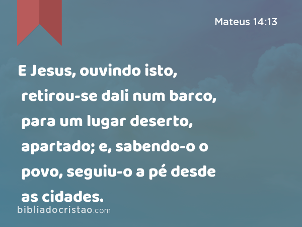 E Jesus, ouvindo isto, retirou-se dali num barco, para um lugar deserto, apartado; e, sabendo-o o povo, seguiu-o a pé desde as cidades. - Mateus 14:13