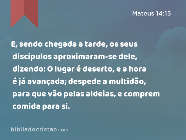 E, sendo chegada a tarde, os seus discípulos aproximaram-se dele, dizendo: O lugar é deserto, e a hora é já avançada; despede a multidão, para que vão pelas aldeias, e comprem comida para si. - Mateus 14:15