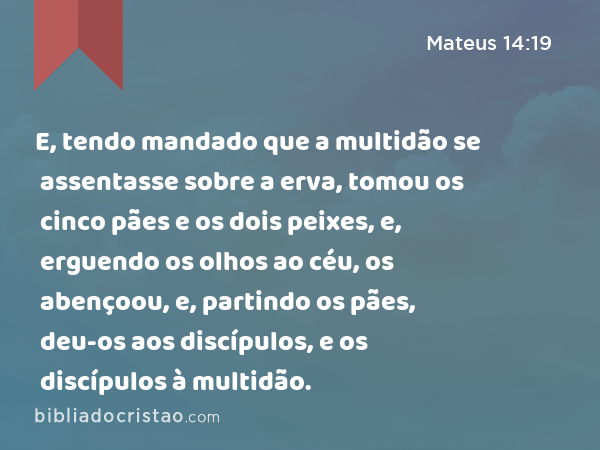 E, tendo mandado que a multidão se assentasse sobre a erva, tomou os cinco pães e os dois peixes, e, erguendo os olhos ao céu, os abençoou, e, partindo os pães, deu-os aos discípulos, e os discípulos à multidão. - Mateus 14:19