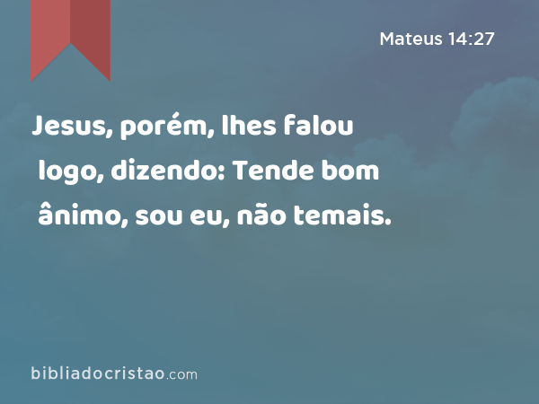 Jesus, porém, lhes falou logo, dizendo: Tende bom ânimo, sou eu, não temais. - Mateus 14:27