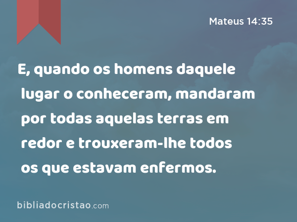 E, quando os homens daquele lugar o conheceram, mandaram por todas aquelas terras em redor e trouxeram-lhe todos os que estavam enfermos. - Mateus 14:35