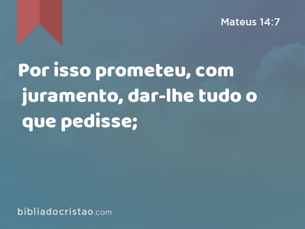 Por isso prometeu, com juramento, dar-lhe tudo o que pedisse; - Mateus 14:7