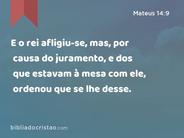 E o rei afligiu-se, mas, por causa do juramento, e dos que estavam à mesa com ele, ordenou que se lhe desse. - Mateus 14:9