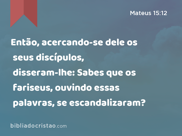 Então, acercando-se dele os seus discípulos, disseram-lhe: Sabes que os fariseus, ouvindo essas palavras, se escandalizaram? - Mateus 15:12