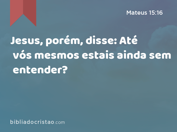 Jesus, porém, disse: Até vós mesmos estais ainda sem entender? - Mateus 15:16