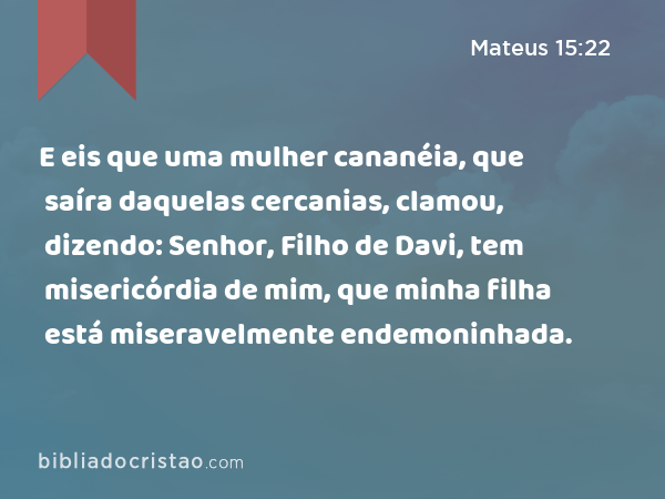 E eis que uma mulher cananéia, que saíra daquelas cercanias, clamou, dizendo: Senhor, Filho de Davi, tem misericórdia de mim, que minha filha está miseravelmente endemoninhada. - Mateus 15:22