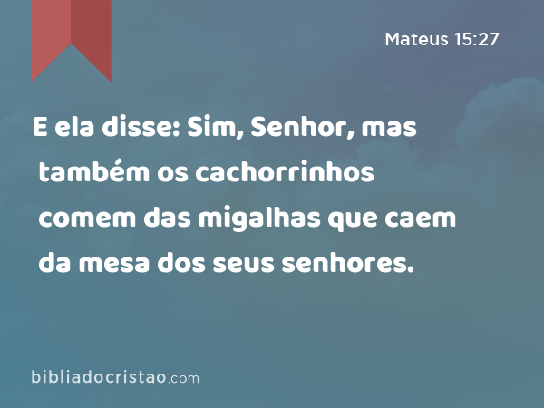 E ela disse: Sim, Senhor, mas também os cachorrinhos comem das migalhas que caem da mesa dos seus senhores. - Mateus 15:27