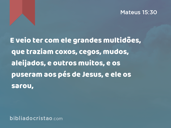 E veio ter com ele grandes multidões, que traziam coxos, cegos, mudos, aleijados, e outros muitos, e os puseram aos pés de Jesus, e ele os sarou, - Mateus 15:30