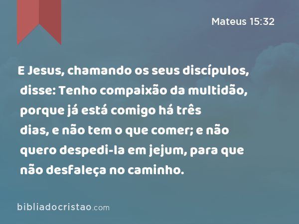 E Jesus, chamando os seus discípulos, disse: Tenho compaixão da multidão, porque já está comigo há três dias, e não tem o que comer; e não quero despedi-la em jejum, para que não desfaleça no caminho. - Mateus 15:32