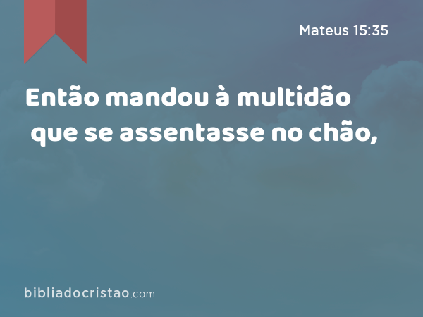 Então mandou à multidão que se assentasse no chão, - Mateus 15:35