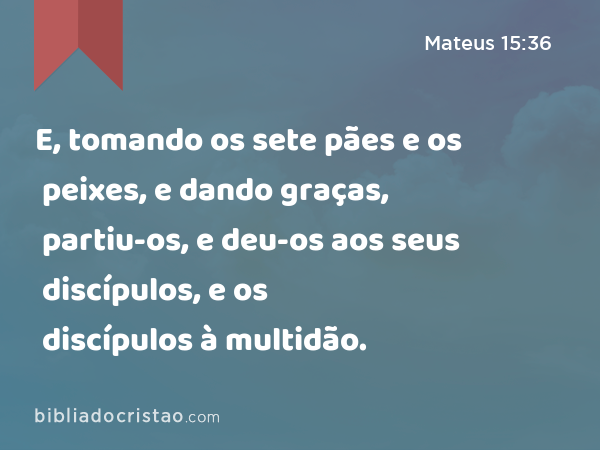 E, tomando os sete pães e os peixes, e dando graças, partiu-os, e deu-os aos seus discípulos, e os discípulos à multidão. - Mateus 15:36